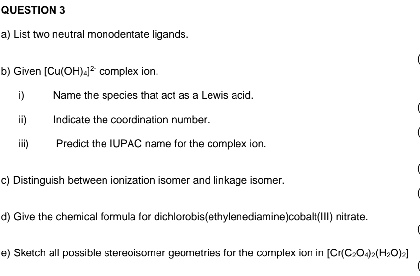 List two neutral monodentate ligands. 

b) Given [Cu(OH)_4]^2- complex ion. 
i) Name the species that act as a Lewis acid. 
ii) Indicate the coordination number. 

iii) Predict the IUPAC name for the complex ion. 

c) Distinguish between ionization isomer and linkage isomer. 
d) Give the chemical formula for dichlorobis(ethylenediamine)cobalt(III) nitrate. 
e) Sketch all possible stereoisomer geometries for the complex ion in [Cr(C_2O_4)_2(H_2O)_2]^-