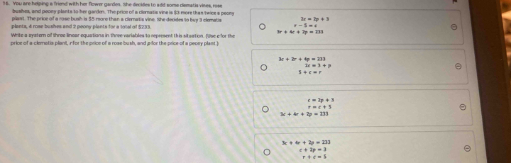 You are helping a friend with her flower garden. She decides to add some clematis vines, rose
bushes, and peony plants to her garden. The price of a clematis vine is $3 more than twice a peony
plant. The price of a rose bush is $5 more than a clematis vine. She decides to buy 3 clematis
2c=2p+3
plants, 4 rose bushes and 2 peony plants for a total of $233. r-5=c
Write a system of three linear equations in three variables to represent this situation. (Use e for the 3r+4c+2p=233
price of a clematis plant, i for the price of a rose bush, and p for the price of a peony plant.)
3c+2r+4p=233
2c=3+p
5+c=r
c=2p+3
r=c+5
3c+4r+2p=233
3c+4r+2p=233
c+2p=3
r+c=5