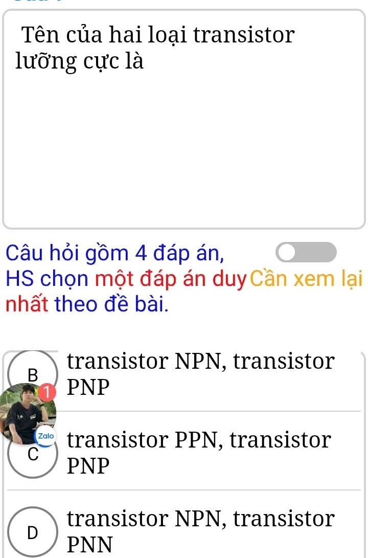 Tên của hai loại transistor
lưỡng cực là
Câu hỏi gồm 4 đáp án,
HS chọn một đáp án duyCần xem lại
nhất theo đề bài.
transistor NPN, transistor
B
PNP
Zalo transistor PPN, transistor
C
PNP
transistor NPN, transistor
D
PNN