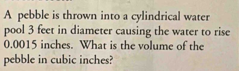 A pebble is thrown into a cylindrical water 
pool 3 feet in diameter causing the water to rise
0.0015 inches. What is the volume of the 
pebble in cubic inches?