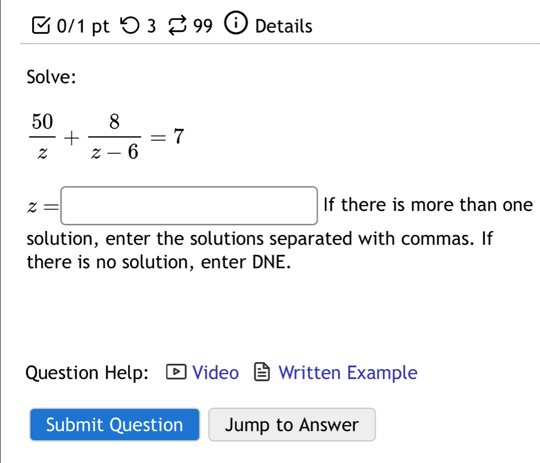 つ3 Details 
Solve:
 50/z + 8/z-6 =7
z=□ If there is more than one 
solution, enter the solutions separated with commas. If 
there is no solution, enter DNE. 
Question Help: Video Written Example 
Submit Question Jump to Answer