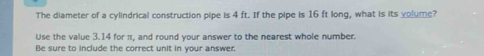 The diameter of a cylindrical construction pipe is 4 ft. If the pipe is 16 ft long, what is its volume? 
Use the value 3.14 for π, and round your answer to the nearest whole number. 
Be sure to include the correct unit in your answer.