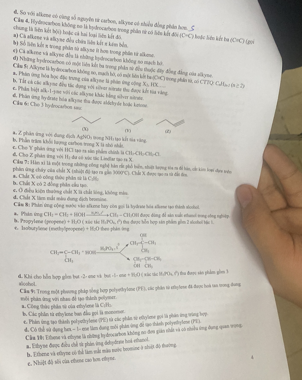 d. So với alkene có cùng số nguyên tử carbon, alkyne có nhiều đồng phân hơn._S
Câu 4. Hydrocarbon không no là hydrocarbon trong phân tứ có liên kết đôi (C=C) hoặc liên kết ba (Cequiv C)
chung là liên kết bội) hoặc cả hai loại liên kết đó. (gọi
a) Cả alkene và alkyne đều chứa liên kết π kém bền.
b) Số liên kết π trong phân tử alkyne ít hơn trong phân tứ alkene.
c) Cả alkene và alkyne đều là những hydrocarbon không no mạch hở.
d) Những hydrocarbon có một liên kết ba trong phân tử đều thuộc dãy đồng đẳng của alkyne.
Câu 5: Alkyne là hydrocarbon không no, mạch hở, có một liên kết ba (Cequiv C) trong phân tử, có C TTQ:C_nH_2 (n≥ 2)
a. Phản ứng hóa học đặc trưng của alkyne là phản ứng cộng X_2,HX..
b. Tất cả các alkyne đều tác dụng với silver nitrate thu được kết tủa vàng.
c. Phân biệt alk-1-yne với các alkyne khác bằng silver nitrate.
d. Phản ứng hydrate hóa alkyne thu được aldehyde hoặc ketone.
Câu 6: Cho 3 hydrocarbon sau:
(X) (Z)
a. Z phản ứng với dung dịch AgNO 93 trong NH3 tạo kết tủa vàng.
b. Phần trăm khối lượng carbon trong X là nhỏ nhất.
c. Cho Y phản ứng với HCl tạo ra sản phẩm chính là CH_3-CH_2-CH_2-Cl.
d. Cho Z phản ứng với H_2 dư có xúc tác Lindlar tạo ra X.
Câu 7: Hàn xì là một trong những công nghệ hàn rất phổ biến, nhiệt lượng tỏa ra để hàn, cất kim loại dựa trên
phản ứng cháy của chất X (nhiệt độ tạo ra gần 3000°C). Chất X được tạo ra từ đất đèn.
a. Chất X có công thức phân tử là C_2H_2
b. Chất X có 2 đồng phân cấu tạo.
c. Ở điều kiện thường chất X là chất lỏng, không màu.
d. Chất X làm mất màu dung dịch bromine.
Câu 8: Phản ứng cộng nước vào alkene hay còn gọi là hydrate hóa alkene tạo thành alcohol.
a. Phản ứng CH_2=CH_2+HOHxrightarrow H_3PO_4lambda^0CH_3-CH_2OH được dùng để sản xuất ethanol trong công nghiệp.
b. Propylene (propene) +H_2O ( xúc tác H_3PO_4,t^0) 6 thu được hỗn hợp sản phẩm gồm 2 alcohol bậc 1.
c. Isobutylene (methylpropene) +H_2O theo phản ứng
d. Khi cho hỗn hợp gồm but -2- ene và but-1-ene+H_2O ( xúc tác H_3PO_4,t^0) thu được sản phẩm gồm 3
alcohol.
Câu 9: Trong một phương pháp tổng hợp polyethylene (PE), các phân tứ ethylene đã được hoà tan trong dung
môi phản ứng với nhau để tạo thành polymer.
a. Công thức phân tử của ethylene là C_2H_2.
b. Các phân tử ethylene ban đầu gọi là monomer.
c. Phản ứng tạo thành polyethylene (PE) từ các phân tử ethylene gọi là phản ứng trùng hợp.
d. Có thể sử dụng hex − 1- ene làm dung môi phản ứng để tạo thành polyethylene (PE).
Câu 10: Ethene và ethyne là những hydrocarbon không no đơn giản nhất và có nhiều ứng dụng quan trọng
a. Ethyne được điều chế từ phản ứng dehydrate hoá ethanol.
b. Ethene và ethyne có thể làm mất màu nước bromine ở nhiệt độ thường.
c. Nhiệt độ sôi của ethene cao hơn ethyne.
4