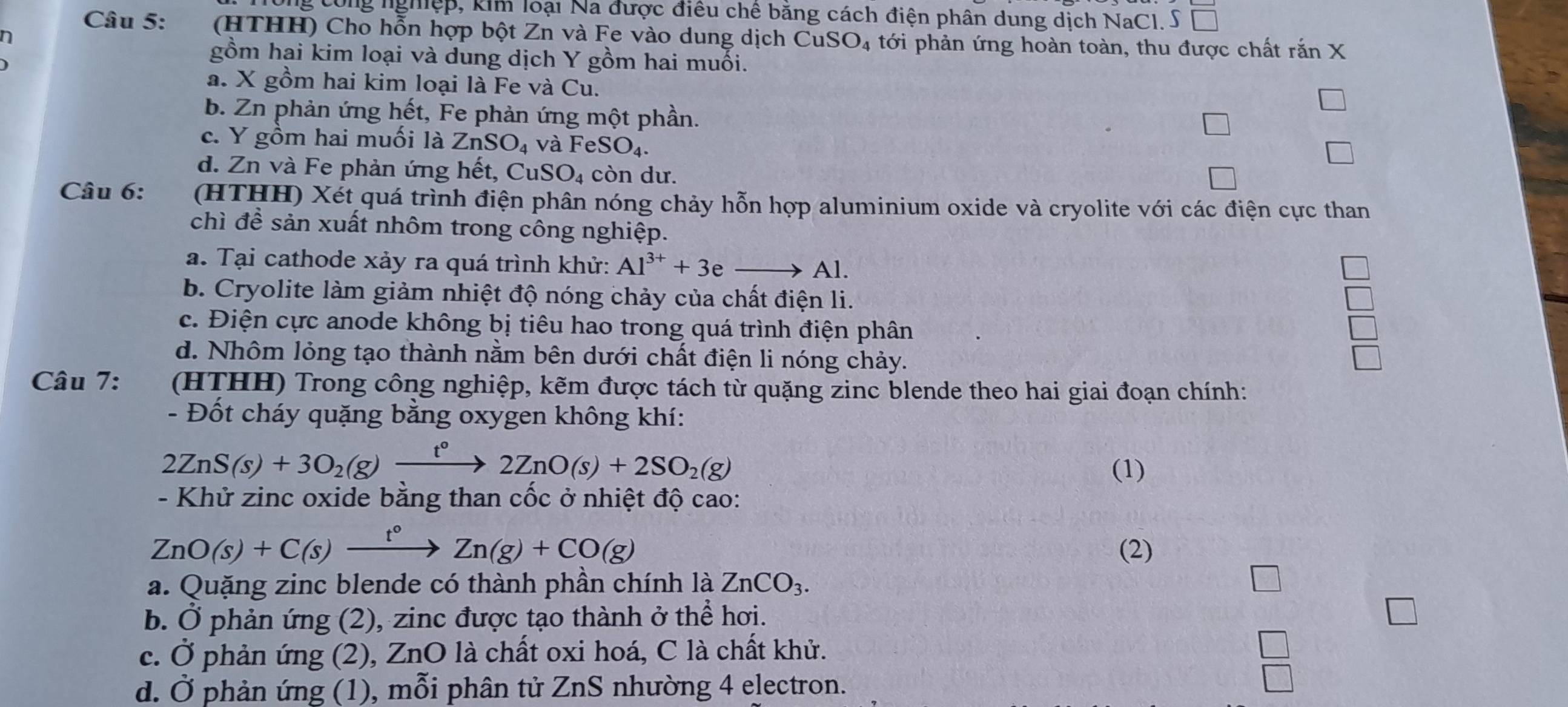 ng tổng nghiệp, kim loại Na được điều chế bằng cách điện phân dung dịch NaCI. S   a 
Câu 5:  (HTHH) Cho hỗn hợp bột Zn và Fe vào dung dịch Cư SO_4 tới phản ứng hoàn toàn, thu được chất rắn X
n
gồm hai kim loại và dung dịch Y gồm hai muối.
a. X gồm hai kim loại là Fe và Cu.
b. Zn phản ứng hết, Fe phản ứng một phần.
c. Y gồm hai muối là ZnSO_4 và FeSO₄.
d. Zn và Fe phản ứng hết, Cư SO_4 còn dư.
Câu 6:  (HTHH) Xét quá trình điện phân nóng chảy hỗn hợp aluminium oxide và cryolite với các điện cực than
chì để sản xuất nhôm trong công nghiệp.
a. Tại cathode xảy ra quá trình khử: Al^(3+)+3eto Al
b. Cryolite làm giảm nhiệt độ nóng chảy của chất điện li.
c. Điện cực anode không bị tiêu hao trong quá trình điện phân
d. Nhôm lỏng tạo thành nằm bên dưới chất điện li nóng chảy. □
Câu 7:  (HTHH) Trong công nghiệp, kẽm được tách từ quặng zinc blende theo hai giai đoạn chính:
- Đốt cháy quặng bằng oxygen không khí:
2ZnS(s)+3O_2(g) xrightarrow t°2ZnO(s)+2SO_2(g)
(1)
- Khử zinc oxide bằng than cốc ở nhiệt độ cao:
ZnO(s)+C(s)xrightarrow t°Zn(g)+CO(g) (2)
a. Quặng zinc blende có thành phần chính là ZnCO_3. □
b. Ở phản ứng (2), zinc được tạo thành ở thể hơi.
c. Ở phản ứng (2), ZnO là chất oxi hoá, C là chất khử.
d. Ở phản ứng (1), mỗi phân tử ZnS nhường 4 electron.
 □ /□  