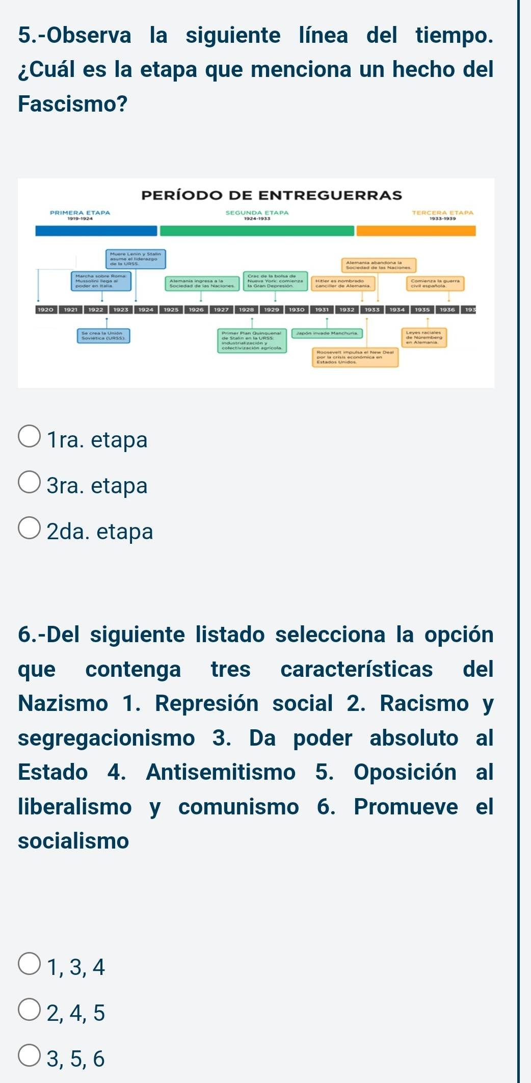 5.-Observa la siguiente línea del tiempo.
¿Cuál es la etapa que menciona un hecho del
Fascismo?
1ra. etapa
3ra. etapa
2da. etapa
6.-Del siguiente listado selecciona la opción
que contenga tres características del
Nazismo 1. Represión social 2. Racismo y
segregacionismo 3. Da poder absoluto al
Estado 4. Antisemitismo 5. Oposición al
liberalismo y comunismo 6. Promueve el
socialismo
1, 3, 4
2, 4, 5
3, 5, 6