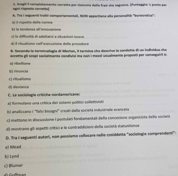 Scegli il completamento corretto per ciascuna delle frasi che seguono. [Punteggio: 1 punto per
ogni risposta corretta]
A. Tra i seguenti tratti comportamentali, NON appartiene alla personalità “burocratica”:
a) il rispetto delle norme
b) la tendenza all'innovazione
c) la difficoltà di adattarsi a situazioni nuove
d) il ritualismo nell’esecuzione delle procedure
B. Secondo la terminologia di Merton, il termine che descrive la condotta di un individuo che
accetta gli scopi socialmente condivisi ma non i mezzi usualmente proposti per conseguirli è:
a) ribellione
b) rinuncia
c) ritualismo
d) devianza
C. Le sociologie critiche nordamericane:
a) formulano una critica dei sistemi politici collettivisti
b) analizzano i “falsi bisogni” creati dalla società industriale avanzata
c) mettono in discussione i postulati fondamentali della concezione organicista della società
d) mostrano gli aspetti critici e le contraddizioni della società statunitense
D. Tra i seguenti autori, non possiamo collocare nelle cosiddette “sociologie comprendenti”:
a) Mead
b) Lynd
c) Blumer
d) offman