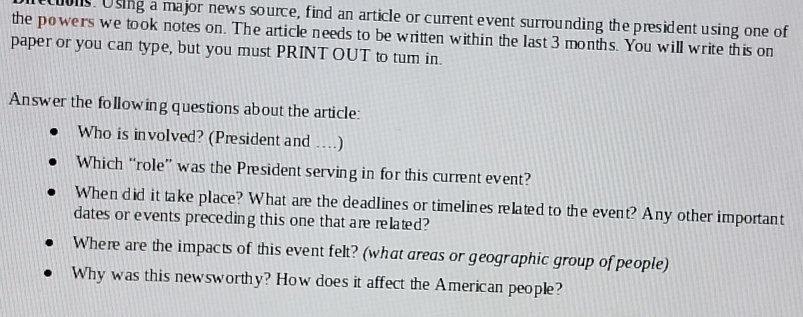 uons. Using a major news source, find an article or current event surrounding the president using one of 
the powers we took notes on. The article needs to be written within the last 3 months. You will write this on 
paper or you can type, but you must PRINT OUT to tum in. 
Answer the following questions about the article: 
Who is involved? (President and ….) 
Which “role” was the President serving in for this current event? 
When did it take place? What are the deadlines or timelines related to the event? Any other important 
dates or events preceding this one that are related? 
Where are the impacts of this event felt? (what areas or geographic group of people) 
Why was this newsworthy? How does it affect the American people?