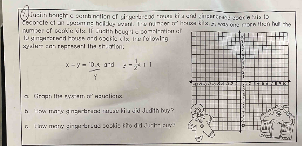 Judith bought a combination of gingerbread house kits and gingerbread cookie kits to
decorate at an upcoming holiday event. The number of house kits, y, was one more than half the
number of cookie kits. If Judith bought a combination of
10 gingerbread house and cookie kits, the following
system can represent the situation:
x+y=10-x and y= 1/2 x+1
a. Graph the system of equations.
b. How many gingerbread house kits did Judith buy?
c. How many gingerbread cookie kits did Judith buy?