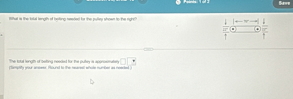 Save 
What is the total length of belting needed for the pulley shown to the right?
70° downarrow 
. frac overline 22^(-1)1 
The total length of belting needed for the pulley is approximately □ □
(Simplify your answer. Round to the nearest whole number as needed.)