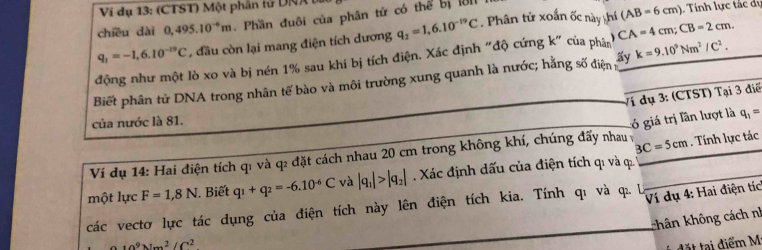 Ví dụ 13: (CTST) Một phân tử DNA bị 
chiều dài 0,495.10^(-6)m. Phần đuôi của phân tử có thể bị l81
q_1=-1,6.10^(-19)C , đầu còn lại mang điện tích dương q_2=1,6.10^(-19)C. Phân tử xoắn ốc này thí (AB=6cm)
Tnh lực tác dự 
động như một lò xo và bị nén 1% sau khi bị tích điện. Xác định "độ cứng k" của phân CA=4cm; CB=2cm. 
Biết phân tử DNA trong nhân tế bào và môi trường xung quanh là nước; hằng số điện r k=9.10^9Nm^2/C^2. 
Ví dụ 3: (CTST) Tại 3 điể 
của nước là 81.
BC=5cm. Tính lực tác 
Ví dụ 14: Hai điện tích qı và q2 đặt cách nhau 20 cm trong không khí, chúng đấy nhau v l giá trị lần lượt là q_1=
một lực F=1,8N. Biết q_1+q_2=-6.10^(-6)C và |q_1|>|q_2|. Xác định dấu của điện tích qı và q. 
các vectơ lực tác dụng của điện tích này lên điện tích kia. Tính qι và q. U 
Ví dụ 4: Hai điện tíc 
khân không cách nh
10^9Nm^2/C^2
đặt tại điểm M