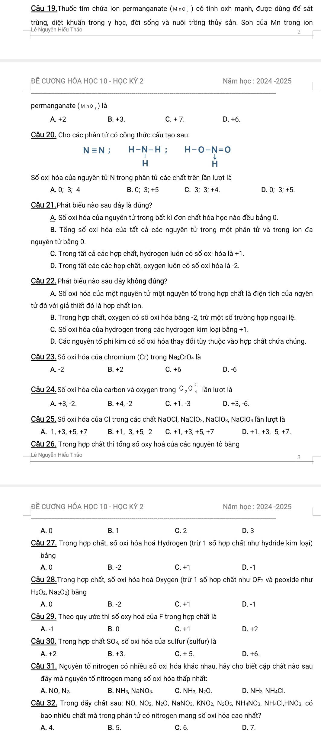 Câu 19.Thuốc tím chứa ion permanganate (мηο7 ) có tính oxh mạnh, được dùng để sát
trùng, diệt khuẩn trong y học, đời sống và nuôi trồng thủy sản. Soh của Mn trong ion
Lê Nguyễn Hiếu Thảo
ĐÊ CƯƠNG HÓA HỌC 10 - HỌC KỲ 2 Năm học : 2024 -2025
permanganate (Μη० ₄) là
A. +2 B. +3. C. + 7. D. +6.
Câu 20. Cho các phân tử có công thức cấu tạo sau:
Nequiv N; H-N-H H-O-N=O
H
H
Số oxi hóa của nguyên tử N trong phân tử các chất trên lần lượt là
A. 0; -3; -4 B. 0; -3; +5 C. -3; -3; +4. D. 0; -3; +5.
Câu 21.Phát biểu nào sau đây là đúng?
A. Số oxi hóa của nguyên tử trong bất kì đơn chất hóa học nào đều bằng 0.
B. Tổng số oxi hóa của tất cả các nguyên tử trong một phân tử và trong ion đa
nguyên tử bằng 0.
C. Trong tất cả các hợp chất, hydrogen luôn có số oxi hóa là +1.
D. Trong tất các các hợp chất, oxygen luôn có số oxi hóa là -2.
Câu 22. Phát biểu nào sau đây không đúng?
A. Số oxi hóa của một nguyên tử một nguyên tố trong hợp chất là điện tích của ngyên
tử đó với giả thiết đó là hợp chất ion.
B. Trong hợp chất, oxygen có số oxi hóa bằng -2, trừ một số trường hợp ngoại lệ.
C. Số oxi hóa của hydrogen trong các hydrogen kim loại bằng +1.
D. Các nguyên tố phi kim có số oxi hóa thay đổi tùy thuộc vào hợp chất chứa chúng.
Câu 23. Số oxi hóa của chromium (Cr) trong Na₂CrO₄ là
A. -2 B. +2 C. +6 D. -6
Câu 24. Số oxi hóa của carbon và oxygen trong C_2O_4^((2-) lần lượt là
A. +3, -2. B. +4, -2 C. +1. -3 D. +3, -6.
Câu 25. Số oxi hóa của Cl trong các chất NaOCl, NaClO₂, NaClO₃, NaClO₄ lần lượt là
A. -1,+3,+5,+7 B. +1, -3, +5, -2 C. +1, +3, +5, +7 D. +1. +3, -5, +7.
Câu 26. Trong hợp chất thì tổng số oxy hoá của các nguyên tố bằng
Lê Nguyễn Hiếu Thảo
3
ĐẾ CƯƠNG HÓA HỌC 10 - HọC Kỳ 2 Năm học : 2024 -2025
A. 0 B. 1 C. 2 D. 3
Câu 27. Trong hợp chất, số oxi hóa hoá Hydrogen (trừ 1 số hợp chất như hydride kim loại)
bằng
A. 0 B. -2 C. +1 D. -1
Câu 28.Trong hợp chất, số oxi hóa hoá Oxygen (trừ 1 số hợp chất như OF₂ và peoxide như
H_2)O_2,Na_2O 2) bằng
A. 0 B. -2 C. +1 D. -1
Câu 29. Theo quy ước thì số oxy hoá của F trong hợp chất là
A. -1 B. 0 C. +1 D. +2
Câu 30. Trong hợp chất SO₃, số oxi hóa của sulfur (sulfur) là
A. +2 B. +3. C. + 5. D. +6.
Câu 31. Nguyên tố nitrogen có nhiều số oxi hóa khác nhau, hãy cho biết cặp chất nào sau
đây mà nguyên tố nitrogen mang số oxi hóa thấp nhất:
A. NO, N₂. B. NH₃, NaNO₃ C. NH_3,N_2O. D. NH₃, NH4Cl.
Câu 32. Trong dãy chất sau: NO ,NO_2,N_2O,NaNO_3,KNO_2,N_2O_5, NH 14NO3, NH4Cl,HNO3, có
bao nhiêu chất mà trong phân tử có nitrogen mang số oxi hóa cao nhất?
A. 4. B. 5. C. 6. D. 7.