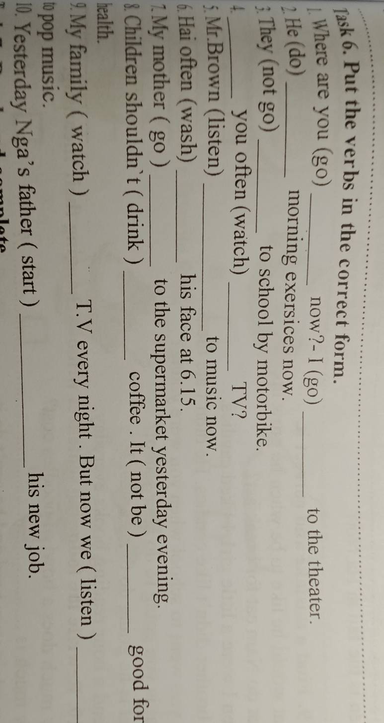 Jask 6. Put the verbs in the correct form. 
1. Where are you (go)_ 
now?- I (go) _to the theater. 
2. He (do) _morning exersices now. 
3. They (not go) _to school by motorbike. 
_ 
_you often (watch) TV? 
5. Mr.Brown (listen) _to music now. 
6. Hai often (wash) _his face at 6.15. 
1. My mother ( go ) _to the supermarket yesterday evening. 
8 Children shouldn`t ( drink ) _coffee . It ( not be ) _good for 
health. 
9 My family ( watch ) _T.V every night . But now we ( listen )_ 
to pop music. 
10. Yesterday Nga's father ( start )_ 
his new job.