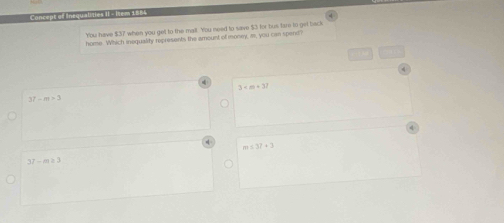 Concept of Insqualities II= Irem 1 865
You have $37 when you get to the mall. You need to save $3 for bus fare to get back
home Which inequality represents the amount of money, m, you can spend?
3· m+37
27-m>3
m≤ 32+3
37-m≥ 3