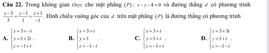 Trong không gian Oxyz cho mặt phăng (P): x-z-4=0 và đường thắng đ có phương trình
 (x-3)/3 = (y-1)/1 = (z+1)/-1 . Hình chiếu vuông góc của đ trên mặt phẳng (P) là đường thẳng có phương trình
A. beginarrayl x=3+-t y=1+2t. z=-1+tendarray. beginarrayl x=3+t y=1 z=-1-tendarray.. beginarrayl x=3+t y=1+t z=-1+tendarray.. beginarrayl x=3+3t y=1+t. z=-1-tendarray.
B.
C.
D.