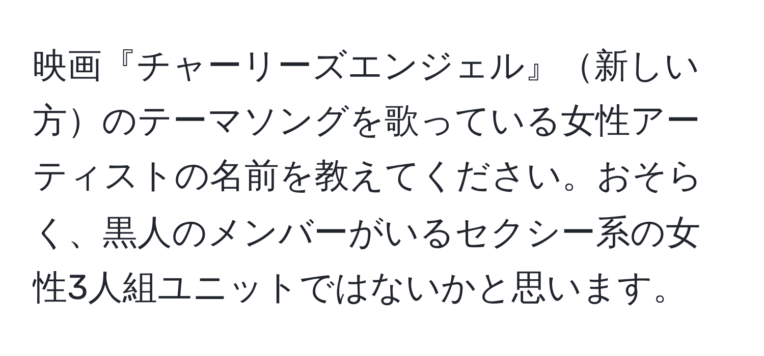 映画『チャーリーズエンジェル』新しい方のテーマソングを歌っている女性アーティストの名前を教えてください。おそらく、黒人のメンバーがいるセクシー系の女性3人組ユニットではないかと思います。