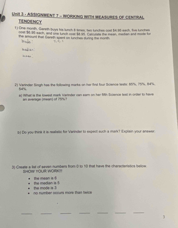 ASSIGNMENT 7 - WORKING WITH MEASURES OF CENTRAL
TENDENCY
1) One month, Gareth buys his lunch 8 times; two lunches cost $4.95 each, five lunches
cost $6.95 each, and one lunch cost $8.95. Calculate the mean, median and mode for
the amount that Gareth spent on lunches during the month.
2) Varinder Singh has the following marks on her first four Science tests: 85%, 75%, 84%,
54%.
a) What is the lowest mark Varinder can earn on her fifth Science test in order to have
an average (mean) of 75%?
b) Do you think it is realistic for Varinder to expect such a mark? Explain your answer.
3) Create a list of seven numbers from 0 to 10 that have the characteristics below.
SHOW YOUR WORK!!!
the mean is 6
the median is 5
the mode is 3
no number occurs more than twice
__
_
__
__
3