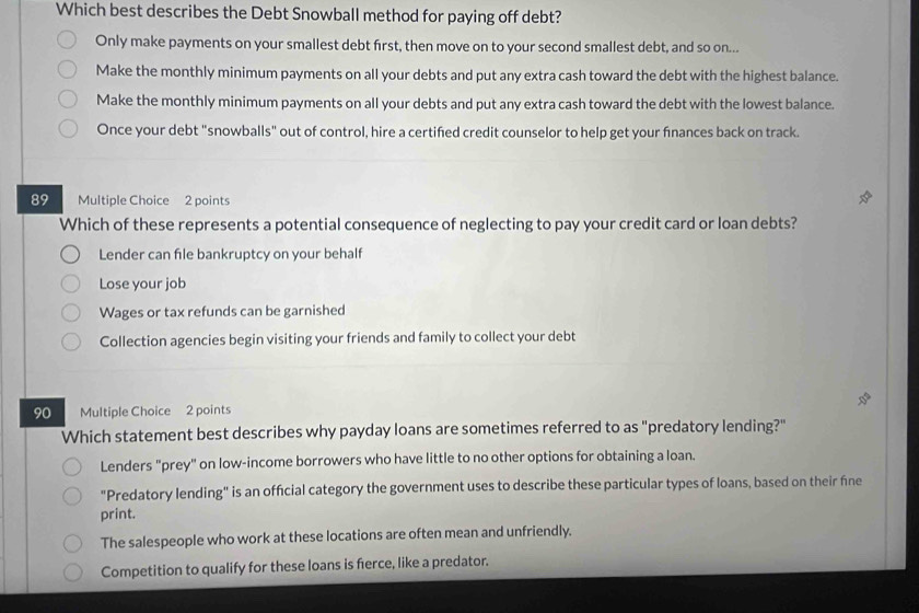 Which best describes the Debt Snowball method for paying off debt?
Only make payments on your smallest debt first, then move on to your second smallest debt, and so on...
Make the monthly minimum payments on all your debts and put any extra cash toward the debt with the highest balance.
Make the monthly minimum payments on all your debts and put any extra cash toward the debt with the lowest balance.
Once your debt "snowballs" out of control, hire a certified credit counselor to help get your fnances back on track.
89 Multiple Choice 2 points
Which of these represents a potential consequence of neglecting to pay your credit card or loan debts?
Lender can file bankruptcy on your behalf
Lose your job
Wages or tax refunds can be garnished
Collection agencies begin visiting your friends and family to collect your debt
90 Multiple Choice 2 points
Which statement best describes why payday loans are sometimes referred to as "predatory lending?"
Lenders "prey" on low-income borrowers who have little to no other options for obtaining a loan.
"Predatory lending" is an official category the government uses to describe these particular types of loans, based on their fine
print.
The salespeople who work at these locations are often mean and unfriendly.
Competition to qualify for these loans is fierce, like a predator.