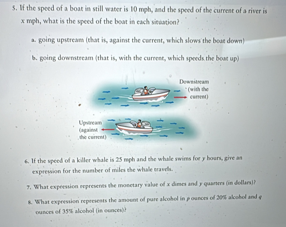 If the speed of a boat in still water is 10 mph, and the speed of the current of a river is
x mph, what is the speed of the boat in each situation?
a. going upstream (that is, against the current, which slows the boat down)
b. going downstream (that is, with the current, which speeds the boat up)
6. If the speed of a killer whale is 25 mph and the whale swims for y hours, give an
expression for the number of miles the whale travels.
7. What expression represents the monetary value of x dimes and y quarters (in dollars)?
8. What expression represents the amount of pure alcohol in p ounces of 20% alcohol and q
ounces of 35% alcohol (in ounces)?