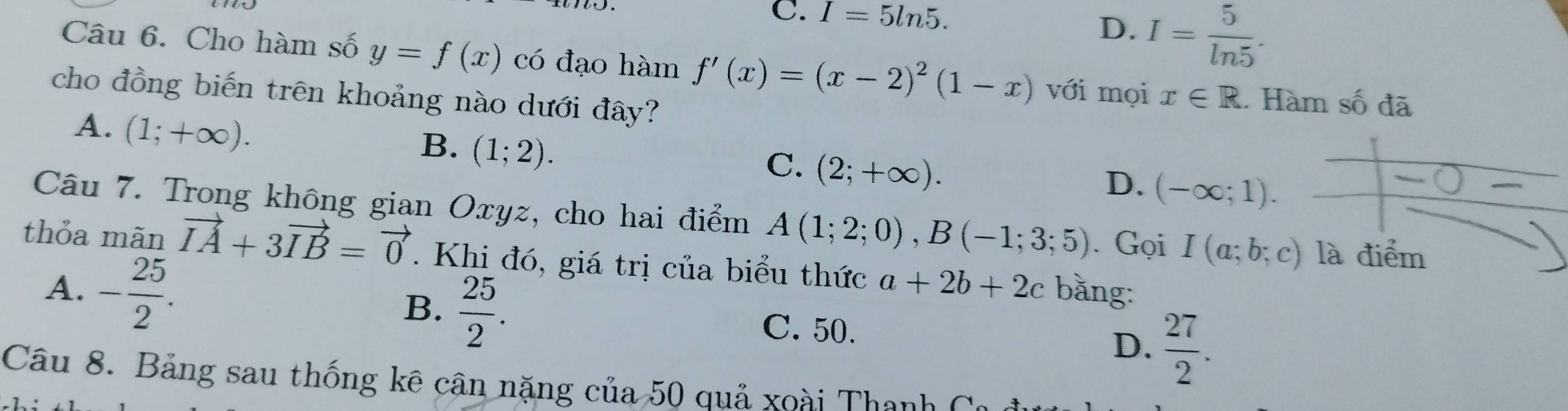 C. I=5ln 5.
D. I= 5/ln 5 . 
Câu 6. Cho hàm số y=f(x) có đạo hàm f'(x)=(x-2)^2(1-x) với mọi x∈ R. Hàm số đã
cho đồng biến trên khoảng nào dưới đây?
A. (1;+∈fty ).
B. (1;2).
C. (2;+∈fty ).
D. (-∈fty ;1). 
Câu 7. Trong không gian Oxyz, cho hai điểm A(1;2;0), B(-1;3;5). Gọi I(a;b;c) là điểm
thỏa mãn vector IA+3vector IB=vector 0. Khi đó, giá trị của biểu thức a+2b+2c bằng:
B.
A. - 25/2 .  25/2 . C. 50. D.  27/2 . 
Câu 8. Bảng sau thống kê cân nặng của 50 quả xoài Thanh C