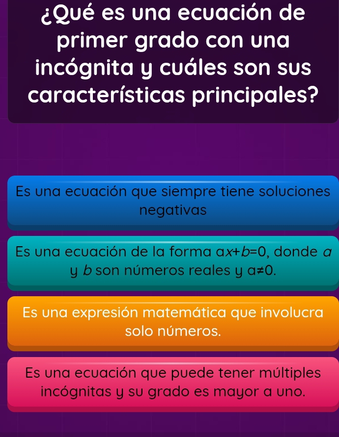 ¿Qué es una ecuación de
primer grado con una
incógnita y cuáles son sus
características principales?
Es una ecuación que siempre tiene soluciones
negativas
Es una ecuación de la forma ax+b=0 , donde a
y b son números reales y a!= 0.
Es una expresión matemática que involucra
solo números.
Es una ecuación que puede tener múltiples
incógnitas y su grado es mayor a uno.