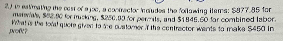 2.) In estimating the cost of a job, a contractor includes the following items: $877.85 for 
materials, $62.80 for trucking, $250.00 for permits, and $1845.50 for combined labor. 
What is the total quote given to the customer if the contractor wants to make $450 in 
profit?