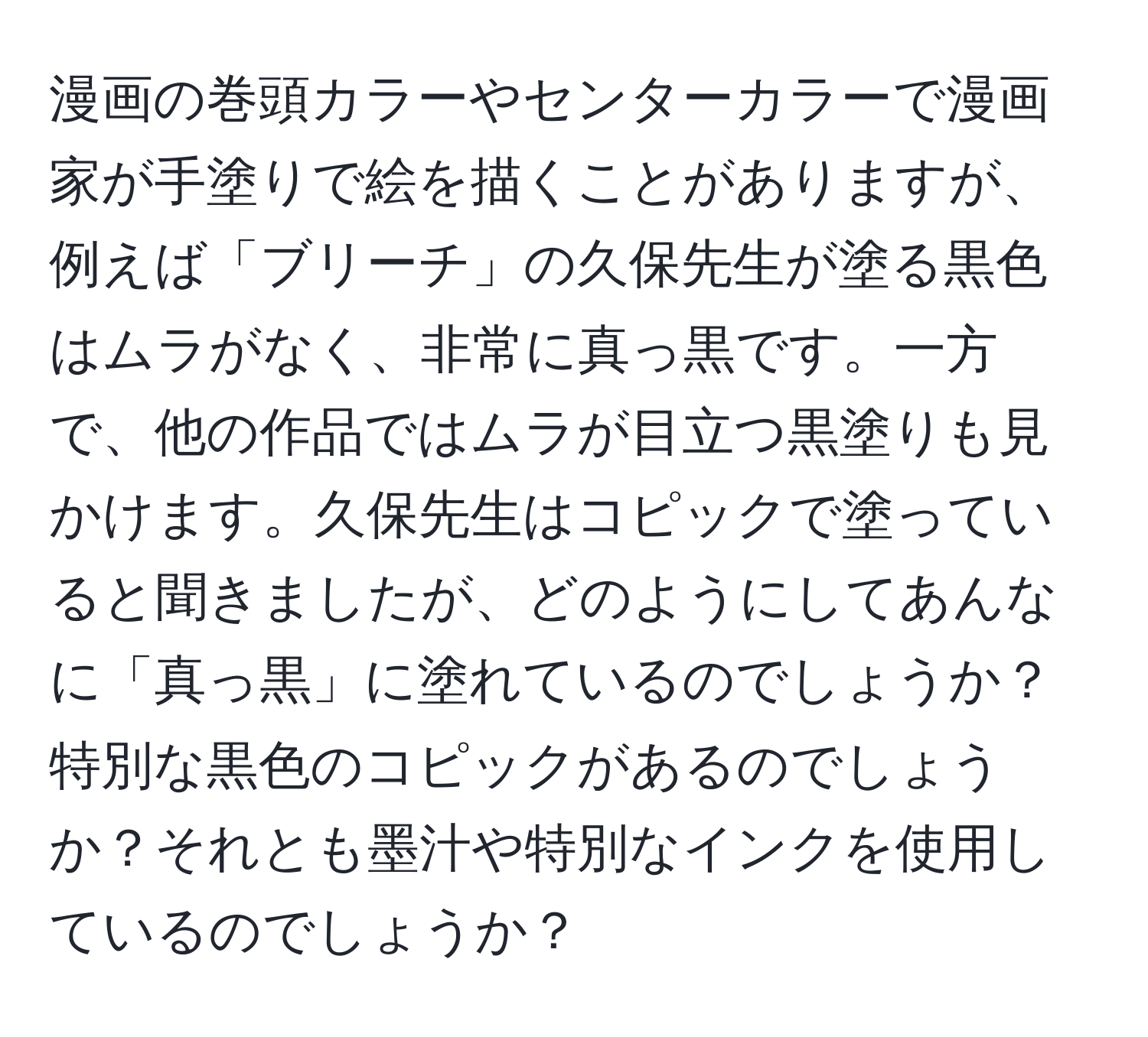 漫画の巻頭カラーやセンターカラーで漫画家が手塗りで絵を描くことがありますが、例えば「ブリーチ」の久保先生が塗る黒色はムラがなく、非常に真っ黒です。一方で、他の作品ではムラが目立つ黒塗りも見かけます。久保先生はコピックで塗っていると聞きましたが、どのようにしてあんなに「真っ黒」に塗れているのでしょうか？特別な黒色のコピックがあるのでしょうか？それとも墨汁や特別なインクを使用しているのでしょうか？