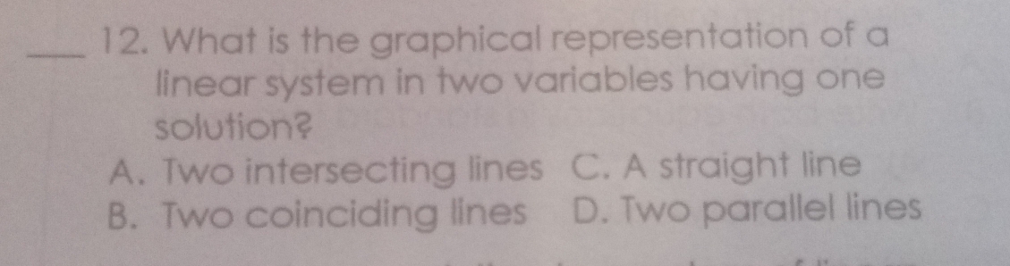 What is the graphical representation of a
linear system in two variables having one
solution?
A. Two intersecting lines C. A straight line
B. Two coinciding lines D. Two parallel lines