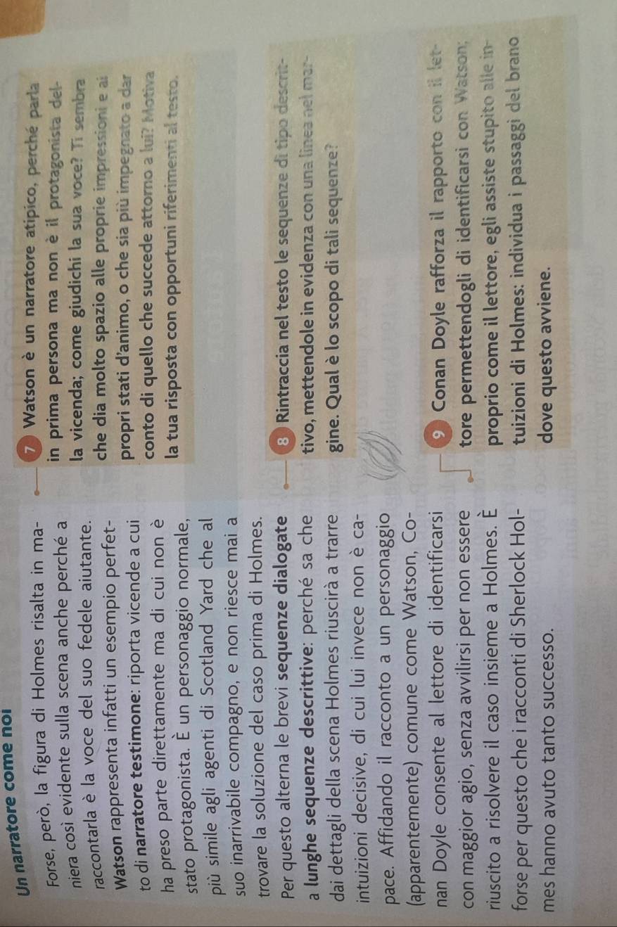 Un narratore come noi
Forse, però, la figura di Holmes risalta in ma-
7 ) Watson è un narratore atipico, perché parla
niera così evidente sulla scena anche perché a in prima persona ma non è il protagonista del-
raccontarla è la voce del suo fedele aiutante. la vicenda; come giudichi la sua voce? Ti sembra
Watson rappresenta infatti un esempio perfet-
che dia molto spazio alle proprie impressioni e ai
to di narratore testimone: riporta vicende a cui propri stati d'animo, o che sia più impegnato a dar
ha preso parte direttamente ma di cui non è conto di quello che succede attorno a lui? Motiva
stato protagonista. É un personaggio normale, la tua risposta con opportuni riferimenti al testo.
più simile agli agenti di Scotland Yard che al
suo inarrivabile compagno, e non riesce mai a
trovare la soluzione del caso prima di Holmes.
Per questo alterna le brevi sequenze dialogate 8 ) Rintraccia nel testo le sequenze dí tipo descrit-
a lunghe sequenze descrittive: perché sa che tivo, mettendole in evidenza con una linea nel mar-
dai dettagli della scena Holmes riuscirà a trarre gine. Qual è lo scopo di tali sequenze?
intuizioni decisive, di cui lui invece non è ca-
pace. Affidando il racconto a un personaggio
(apparentemente) comune come Watson, Co-
nan Doyle consente al lettore di identificarsi 9 Conan Doyle rafforza il rapporto con il let-
con maggior agio, senza avvilirsi per non essere tore permettendogli di identificarsi con Watson;
riuscito a risolvere il caso insieme a Holmes. È proprio come il lettore, egli assiste stupito alle in-
forse per questo che i racconti di Sherlock Hol- tuizioni di Holmes: individua i passaggi del brano
mes hanno avuto tanto successo. dove questo avviene.