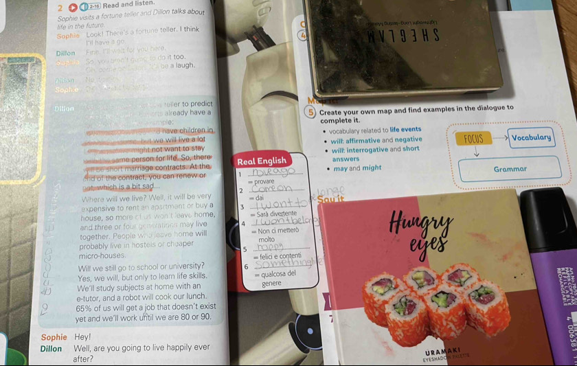 2 2-16 Read and listen. 
Sophie visits a fortune teller and Dillon talks about 
life in the futuro. u n Dượ w an k 
Sophie Look! There's a fortune teller. I think 
I'll have a go WV793HS 
Dillon Fine, I'll wait for you here. 
ire 
So pia So) you arn't going to do it too. 
Oh pome ais be a laugh. 
'ntan No o n 
Sophe 
Dilion reller to predict 
Horts already have a 
axample: 5) Create your own map and find examples in the dialogue to 
d have children in complete it. 
eme , but we will live a lot vocabulary related to life events 
he s ate might not want to stay will: affirmative and negative 
e same person for life. So, there Real English will: interrogative and short FOCUS Vocabulary 
se short marriage contracts. At the answers 
nd of the contract, you can renew or 1 _may and might Grammar 
not which is a bit sad... == provare 
2 
Where will we live? Well, it will be very = dai Sau it longe 
expensive to rent an apartmant or buy a 3 _ 
house, so more of us won't leave home, === Sarà divertente 
and three or four generations may live 4_ 
together. People who leave home will = Non ci metterò 
probably live in hostels or cheaper _molto 
5 
micro-houses 
Will we still go to school or university? 6 = felici e contenti 
Yes, we will, but only to learn life skills. = qualcosa del 
We'll study subjects at home with an 
e-tutor, and a robot will cook our lunch. genere
65% of us will get a job that doesn’t exist 
yet and we’ll work until we are 80 or 90. 
Sophie Hey! 
Dillon Well, are you going to live happily ever 
after? 
EYESHADOW PALETTS URAMAK I
