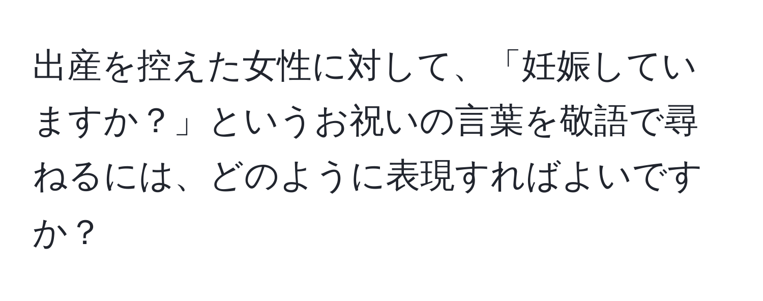 出産を控えた女性に対して、「妊娠していますか？」というお祝いの言葉を敬語で尋ねるには、どのように表現すればよいですか？