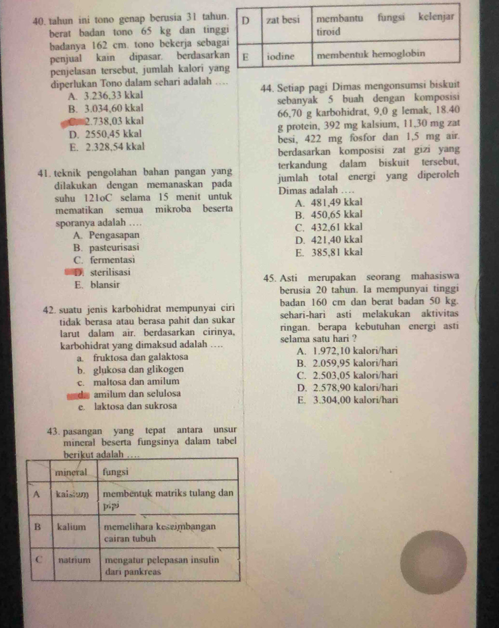 tahun ini tono genap berusia 31 tah
berat badan tono 65 kg dan ting
badanya 162 cm. tono bekerja sebag
penjual kain dipasar. berdasark
penjelasan tersebut, jumlah kalori ya
diperlukan Tono dalam sehari adalah … 44. Setiap pagi Dimas mengonsumsi biskuit
A. 3.236,33 kkal
B. 3.034,60 kkal sebanyak 5 buah dengan komposisi
2.738,03 kkal 66,70 g karbohidrat, 9,0 g lemak, 18.40
D. 2550,45 kkal g protein, 392 mg kalsium, 11,30 mg zat
E. 2.328,54 kkal besi, 422 mg fosfor dan 1,5 mg air.
berdasarkan komposisi zat gizi yang
terkandung dalam biskuit tersebut,
41. teknik pengolahan bahan pangan yang jumlah total energi yang diperoleh
dilakukan dengan memanaskan pada
suhu 121oC selama 15 menit untuk Dimas adalah ……
mematikan semua mikroba beserta A. 481,49 kkal
sporanya adalah … B. 450,65 kkal
A. Pengasapan C. 432,61 kkal
B. pasteurisasi D. 421,40 kkal
C. fermentasi E. 385,81 kkal
D. sterilisasi
E. blansir 45. Asti merupakan seorang mahasiswa
berusia 20 tahun. Ia mempunyai tinggi
42. suatu jenis karbohidrat mempunyai ciri badan 160 cm dan berat badan 50 kg.
tidak berasa atau berasa pahit dan sukar sehari-hari asti melakukan aktivitas
larut dalam air. berdasarkan cirinya, ringan. berapa kebutuhan energi asti
karbohidrat yang dimaksud adalah …. selama satu hari ?
A. 1.972,10 kalori/hari
a. fruktosa dan galaktosa
B. 2.059,95 kalori/hari
b. glukosa dan glikogen
C. 2.503,05 kalori/hari
c. maltosa dan amilum
D. 2.578,90 kalori/hari
d amilum dan selulosa
E. 3.304,00 kalori/hari
e laktosa dan sukrosa
43. pasangan yang tepat antara unsur
mineral beserta fungsinya dalam tabel