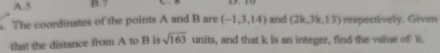 5 B. 7. The coordinates of the points A and B are (-1,3,14) and (2k,3k,13) respectively. Given
sqrt(163)
that the distance from A to B is units, and that k is an integer, find the value of k.