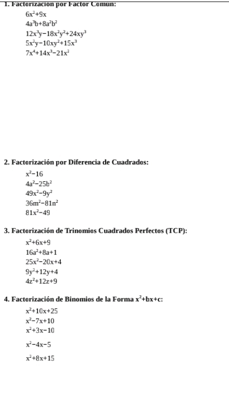 Factorización por Factor Comun:
6x^2+9x
4a^3b+8a^2b^2
12x^3y-18x^2y^2+24xy^3
5x^2y-10xy^2+15x^3
7x^4+14x^3-21x^2
2. Factorización por Diferencia de Cuadrados:
x^2-16
4a^2-25b^2
49x^2-9y^2
36m^2-81n^2
81x^2-49
3. Factorización de Trinomios Cuadrados Perfectos (TCP):
x^2+6x+9
16a^2+8a+1
25x^2-20x+4
9y^2+12y+4
4z^2+12z+9
4. Factorización de Binomios de la Forma x^2+bx+c :
x^2+10x+25
x^2-7x+10
x^2+3x-10
x^2-4x-5
x^2+8x+15