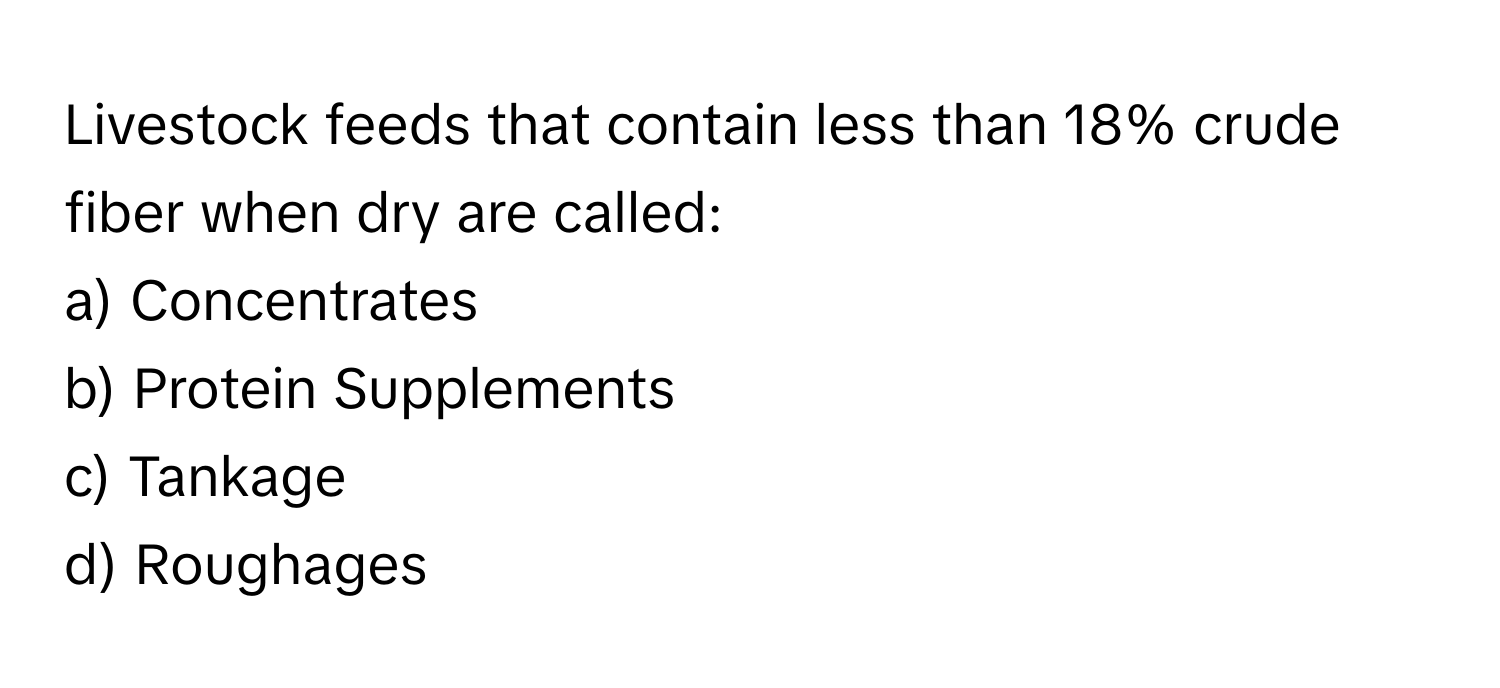 Livestock feeds that contain less than 18% crude fiber when dry are called:

a) Concentrates 
b) Protein Supplements
c) Tankage
d) Roughages