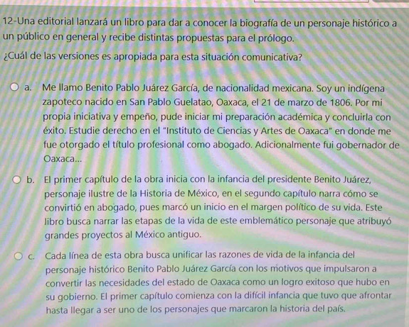 12-Una editorial lanzará un libro para dar a conocer la biografía de un personaje histórico a
un público en general y recibe distintas propuestas para el prólogo.
¿Cuál de las versiones es apropiada para esta situación comunicativa?
a. Me llamo Benito Pablo Juárez García, de nacionalidad mexicana. Soy un indígena
zapoteco nacido en San Pablo Guelatao, Oaxaca, el 21 de marzo de 1806. Por mi
propia iniciativa y empeño, pude iniciar mi preparación académica y concluirla con
éxito. Estudie derecho en el "Instituto de Ciencias y Artes de Oaxaca" en donde me
fue otorgado el título profesional como abogado. Adicionalmente fui gobernador de
Oaxaca...
b. El primer capítulo de la obra inicia con la infancia del presidente Benito Juárez,
personaje ilustre de la Historia de México, en el segundo capítulo narra cómo se
convirtió en abogado, pues marcó un inicio en el margen político de su vida. Este
libro busca narrar las etapas de la vida de este emblemático personaje que atribuyó
grandes proyectos al México antiguo.
c. Cada línea de esta obra busca unificar las razones de vida de la infancia del
personaje histórico Benito Pablo Juárez García con los motivos que impulsaron a
convertir las necesidades del estado de Oaxaca como un logro exitoso que hubo en
su gobierno. El primer capítulo comienza con la difícil infancia que tuvo que afrontar
hasta llegar a ser uno de los personajes que marcaron la historia del país.