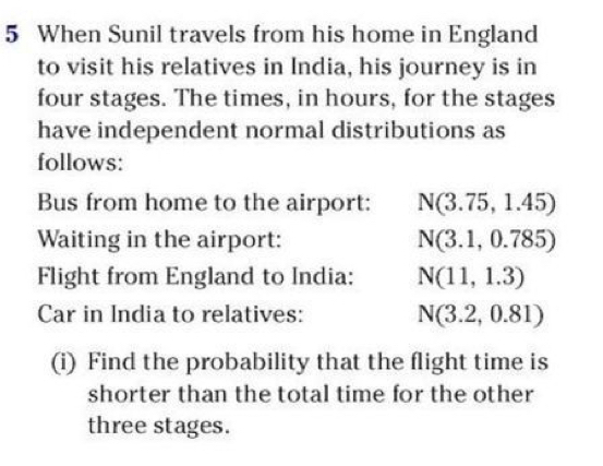 When Sunil travels from his home in England 
to visit his relatives in India, his journey is in 
four stages. The times, in hours, for the stages 
have independent normal distributions as 
follows: 
Bus from home to the airport: N(3.75,1.45)
Waiting in the airport: N(3.1,0.785)
Flight from England to India: N(11,1.3)
Car in India to relatives: N(3.2,0.81)
(i) Find the probability that the flight time is 
shorter than the total time for the other 
three stages.