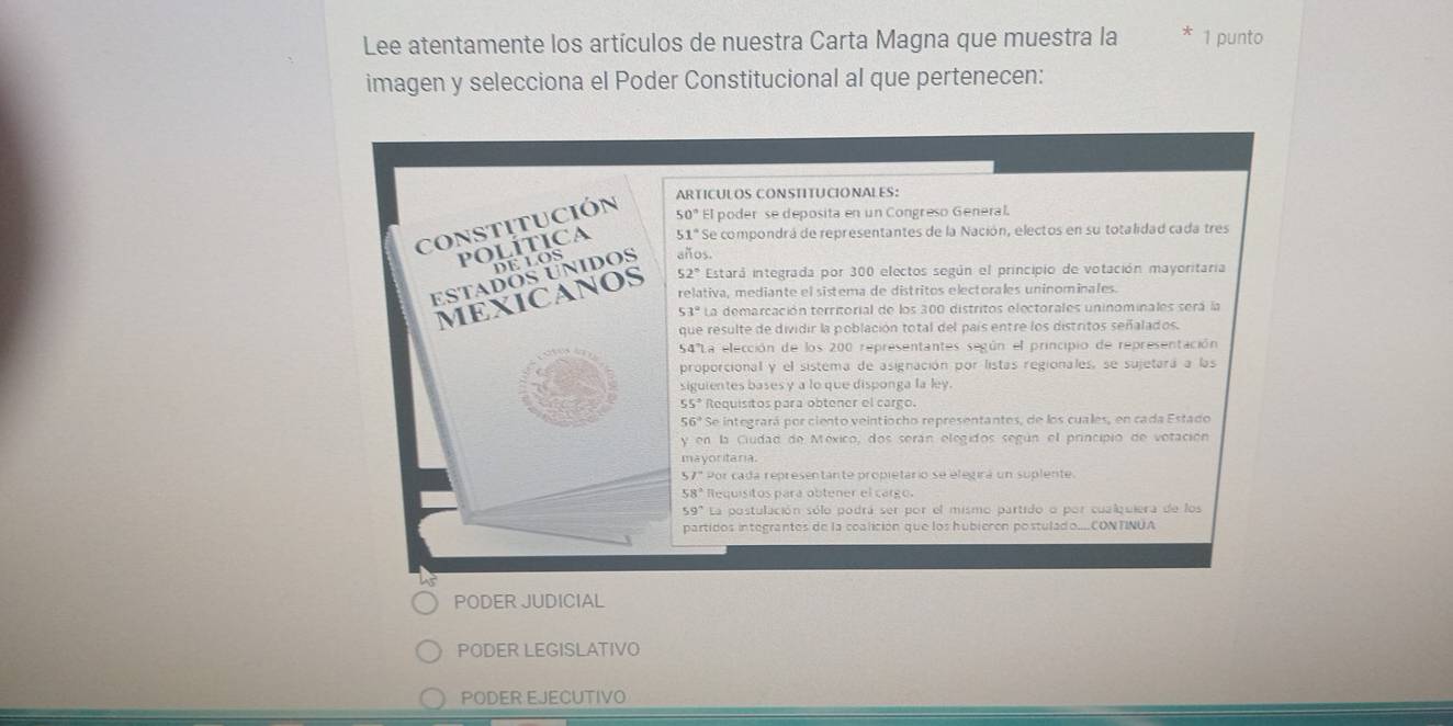 Lee atentamente los artículos de nuestra Carta Magna que muestra la 1 punto
imagen y selecciona el Poder Constitucional al que pertenecen:
ARTICULOS CONSTITUCIONALES:
50° El poder se deposita en un Congreso General.
51° Se compondrá de representantes de la Nación, electos en su totalidad cada tres
años.
52° Estará integrada por 300 electos según el principio de votación mayoritaria
relativa, mediante el sistema de distritos electorales uninominales.
53° La demarcación territorial de los 300 distritos electorales uninominales será la
que resulte de dividir la población total del país entre los distritos señalados.
S4' La elección de los 200 representantes según el principio de representación
proporcional y el sistema de asignación por listas regionales, se sujetará a las
siguientes bases y a lo que disponga la ley.
55° Requisitos para obtener el cargo.
56° Se integrará por ciento veintiocho representantes, de los cuales, en cada Estado
y en la Ciudad de México, dos serán elegidos según el principio de votación
mayoritaria.
57° Por cada representante propietario se elegirá un suplente
58° Requisitos para obtener el cargo.
59° La postulación sólo podrá ser por el mismo partido o por cualquiera de los
partidos integrantos de la coalición que los hubieren postulado...CONTINUA
PODER JUDICIAL
PODER LEGISLATIVO
PODER EJECUTIVO