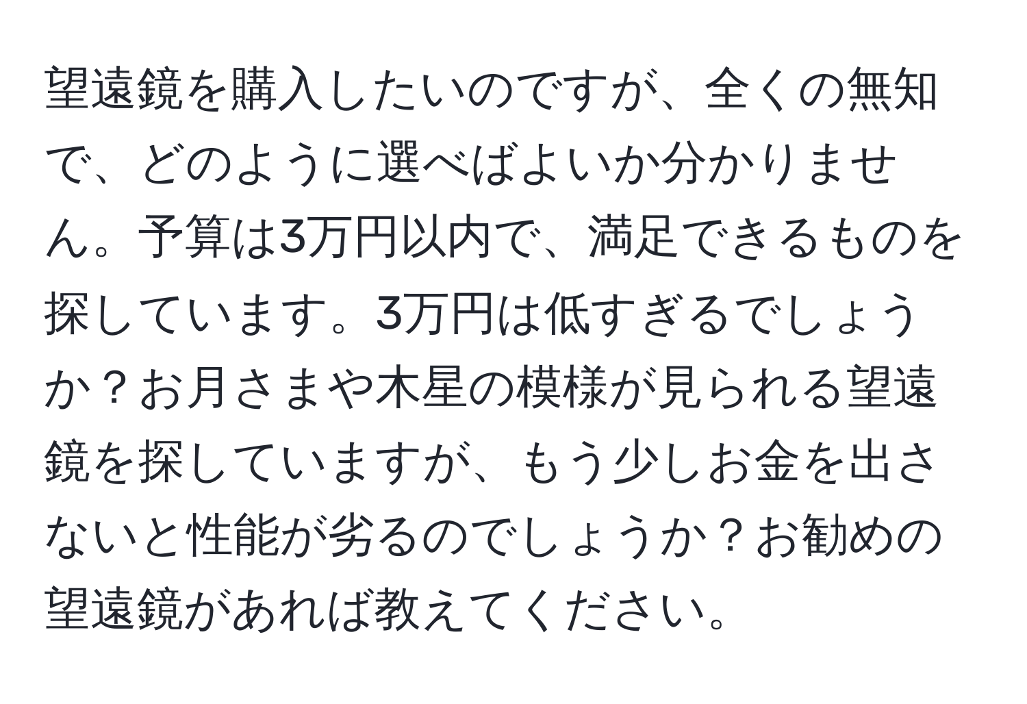 望遠鏡を購入したいのですが、全くの無知で、どのように選べばよいか分かりません。予算は3万円以内で、満足できるものを探しています。3万円は低すぎるでしょうか？お月さまや木星の模様が見られる望遠鏡を探していますが、もう少しお金を出さないと性能が劣るのでしょうか？お勧めの望遠鏡があれば教えてください。