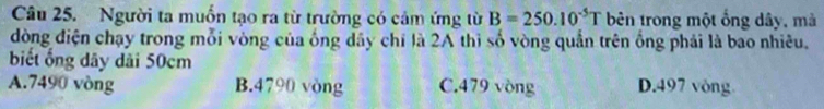 Người ta muồn tạo ra từ trường có cảm ứng từ B=250.10^(-5)T bên trong một ổng dây, mà
dòng điện chạy trong mỗi vòng của ống dây chỉ là 2A thì số vòng quần trên ống phải là bao nhiêu.
biết ổng dãy dài 50cm
A. 7490 vòng B. 4790 vòng C. 479 vòng D. 497 vòng