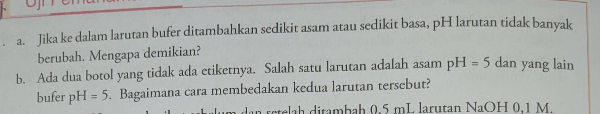 Jika ke dalam larutan bufer ditambahkan sedikit asam atau sedikit basa, pH larutan tidak banyak 
berubah. Mengapa demikian? 
b. Ada dua botol yang tidak ada etiketnya. Salah satu larutan adalah asam pH=5 dan yang lain 
bufer pH=5. Bagaimana cara membedakan kedua larutan tersebut? 
setelah ditambah 0.5 mL larutan NaOH 0.1 M.