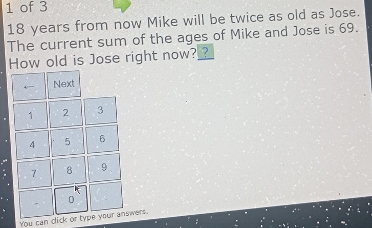 of 3
18 years from now Mike will be twice as old as Jose. 
The current sum of the ages of Mike and Jose is 69. 
How old is Jose right now?_? 
You can click or type your answers.