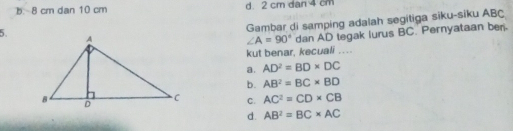 b. 8 cm dan 10 cm d. 2 cm dan 4 cm
5.
Gambar di samping adalah segitiga siku-siku ABC
∠ A=90° dan AD tegak lurus BC. Pernyataan ber.
kut benar, kecuali .
a. AD^2=BD* DC
b. AB^2=BC* BD
C. AC^2=CD* CB
d. AB^2=BC* AC