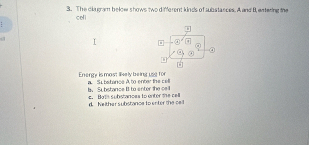 The diagram below shows two different kinds of substances, A and B, entering the
cell
D
cill
A
Energy is most likely being use for
a. Substance A to enter the cell
b. Substance B to enter the cell
c. Both substances to enter the cell
d. Neither substance to enter the cell