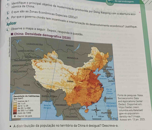 da aprendizagem
nômica da China.
Identifique o principal objetivo da modernização promovida por Deng Xiaoping com a abertura ecos
O que são as Zonas Econômicas Especiais (ZEEs)?
Por que o governo chinês tem incentivado a interiorização do desenvolvimento econômico? Justifique.
Aplicar
4,  Observe o mapa a seguir. Depois, responda à 
economic Data de pesquisa: Nasa.
pplications Center
c), Disponível em: ://sedac.ciesin.
mbia.edu/data/set/
ity-rev11/maps. v4-population-
sso em: 13 jan. 2023.
A distribuição da população no território da China é desigual? Descreva-a.