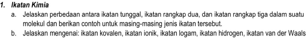 Ikatan Kimia 
a. Jelaskan perbedaan antara ikatan tunggal, ikatan rangkap dua, dan ikatan rangkap tiga dalam suatu 
molekul dan berikan contoh untuk masing-masing jenis ikatan tersebut. 
b. Jelaskan mengenai: ikatan kovalen, ikatan ionik, ikatan logam, ikatan hidrogen, ikatan van der Waals