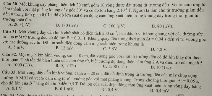 Một khung dây phăng diện tích 20cm^2 , gồm 10 vòng được đặt trong từ trường đều. Vectơ cảm ứng từ
làm thành với mặt phăng khung dây góc 30° và có độ lớn bằng 2.10^(-4)T. 7. Người ta làm cho từ trường giảm đều
đến 0 trong thời gian 0,01 s thì độ lớn suất điện động cảm ứng xuất hiện trong khung dây trong thời gian từ
trường biển đồi.
A. 200 (μV). B. 180 (μV). C. 160 (µV). D. 80 (µV).
Câu 31. Một khung dây dẫn hinh chữ nhật có diện tích 200cm^2 , ban đầu ở vị trí song song với các đường sức
từ của một từ trường đều có độ lớn B=0.01T * Khung quay đều trong thời gian △ t=0,04 s đền vị trí vuông góc
với các đường sức từ. Độ lớn suất điện động cảm ứng xuất hiện trong khung là
A. 5 mV B. 12 mV C. 3.6V. D. 4,8 V.
Câu 32. Một mạch kín hình vuông, cạnh 10 cm, đặt vuông góc với một từ trường đều có độ lớn thay đổi theo
thời gian. Tính tốc độ biển thiên của cảm ứng từ, biết cường độ dòng điện cảm ứng 2 A và điện trở của mạch 5
A. 1000 (T/s). B. 0,1 (T/s). C. 1500 (T/s). D. 10 (T/s).
Câu 33. Một vòng dây dẫn hình vuông, cạnh a=20cm , đặt cổ định trong từ trường đều của máy chụp cộng
hưởng từ MRI có vectơ cảm ứng từ B 7 vuông góc với mặt phẳng khung. Trong khoảng thời gian △ t=0,05s,
cho độ lớn của B ' tăng đều từ 0 đến 0,5 T. Độ lớn của suất điện động cảm ứng xuất hiện trong vòng dây bằng
A. 0,1 V B. 0,1 mV C. 0,4 V D. 0,4 mV
Câu 24