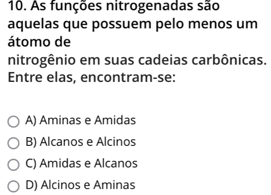 As funções nitrogenadas são
aquelas que possuem pelo menos um
átomo de
nitrogênio em suas cadeias carbônicas.
Entre elas, encontram-se:
A) Aminas e Amidas
B) Alcanos e Alcinos
C) Amidas e Alcanos
D) Alcinos e Aminas