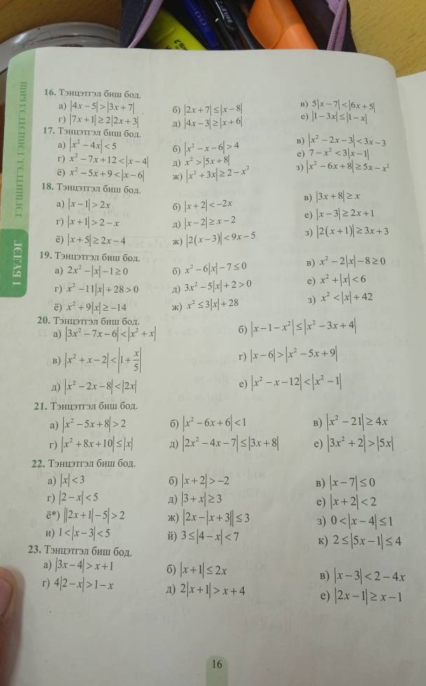 Tэнцэтгэл бhi 60д.
a) |4x-5|>|3x+7| 6) |2x+7|≤ |x-8| B) 5|x-7|
r) |7x+1|≥ 2|2x+3| n) |4x-3|≥ |x+6| e) |1-3x|≤ |1-x|
17. Тэнцэтгэл би бод B) |x^2-2x-3|<3x-3</tex>
a) |x^2-4x|<5</tex> 6) |x^2-x-6|>4 e) 7-x^2<3|x-1|
r) x^2-7x+12 n) x^2>|5x+8|
ë) x^2-5x+9 *) |x^2+3x|≥ 2-x^2 3) |x^2-6x+8|≥ 5x-x^2
18. Tэнцэтгэл бhii бод. B) |3x+8|≥ x
a) |x-1|>2x 6) |x+2|
r) |x+1|>2-x π) |x-2|≥ x-2 e) |x-3|≥ 2x+1
ē) |x+5|≥ 2x-4 ) |2(x-3)|<9x-5</tex> 3) |2(x+1)|≥ 3x+3
 19. Тэниэтгэл бнш бод.
a) 2x^2-|x|-1≥ 0 5) x^2-6|x|-7≤ 0 B) x^2-2|x|-8≥ 0
r) x^2-11|x|+28>0 a) 3x^2-5|x|+2>0 e) x^2+|x|<6</tex>
ë) x^2+9|x|≥ -14 *) x^2≤ 3|x|+28 3) x^2
20. Тэнцэтгэл бнш бод
a) |3x^2-7x-6|
6) |x-1-x^2|≤ |x^2-3x+4|
B) |x^2+x-2| r) |x-6|>|x^2-5x+9|
n) |x^2-2x-8|
e) |x^2-x-12|
21. Тэнцэтгэл биш бод
a) |x^2-5x+8|>2 6) |x^2-6x+6|<1</tex> B) |x^2-21|≥ 4x
r) |x^2+8x+10|≤ |x| π) |2x^2-4x-7|≤ |3x+8| e) |3x^2+2|>|5x|
22. Тэнцэтгэл бнш бод.
a) |x|<3</tex> 6) |x+2|>-2 B) |x-7|≤ 0
r) |2-x|<5</tex> a) |3+x|≥ 3 |x+2|<2</tex>
e)
ë*) ||2x+1|-5|>2 *) |2x-|x+3||≤ 3 3) 0
и) 1 <5</tex> ǔ) 3≤ |4-x|<7</tex> K) 2≤ |5x-1|≤ 4
23. Тэнцэтгэл бнш бод.
a) |3x-4|>x+1 6) |x+1|≤ 2x B) |x-3|<2-4x</tex>
r) 4|2-x|>1-x д) 2|x+1|>x+4 e) |2x-1|≥ x-1
16