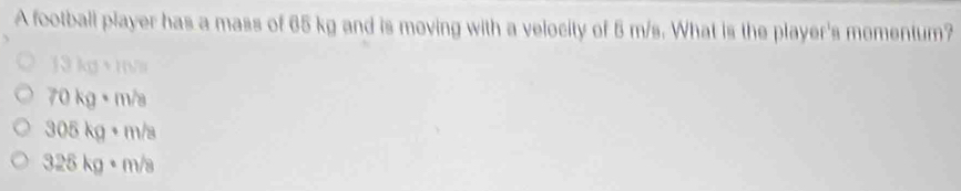 A football player has a mass of 65 kg and is moving with a velocity of 5 m/s. What is the player's momentum?
13kg+10m
70kg· m/s
305kg· m/s
328kg· m/s