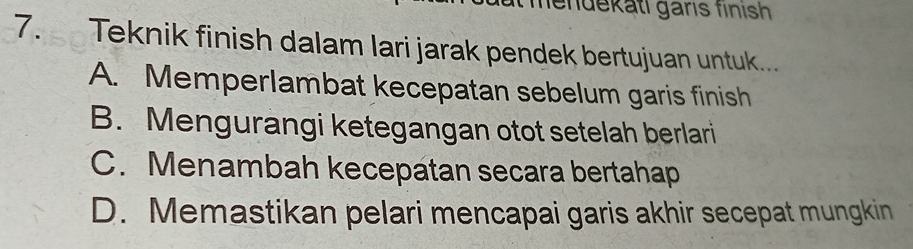 mendekati gäris finısh
7. Teknik finish dalam lari jarak pendek bertujuan untuk...
A. Memperlambat kecepatan sebelum garis finish
B. Mengurangi ketegangan otot setelah berlari
C. Menambah kecepatan secara bertahap
D. Memastikan pelari mencapai garis akhir secepat mungkin